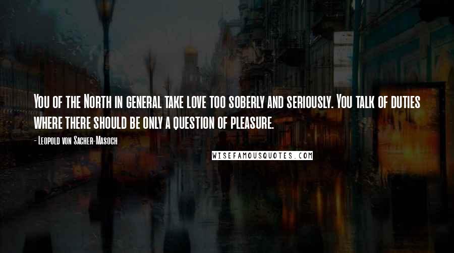 Leopold Von Sacher-Masoch Quotes: You of the North in general take love too soberly and seriously. You talk of duties where there should be only a question of pleasure.