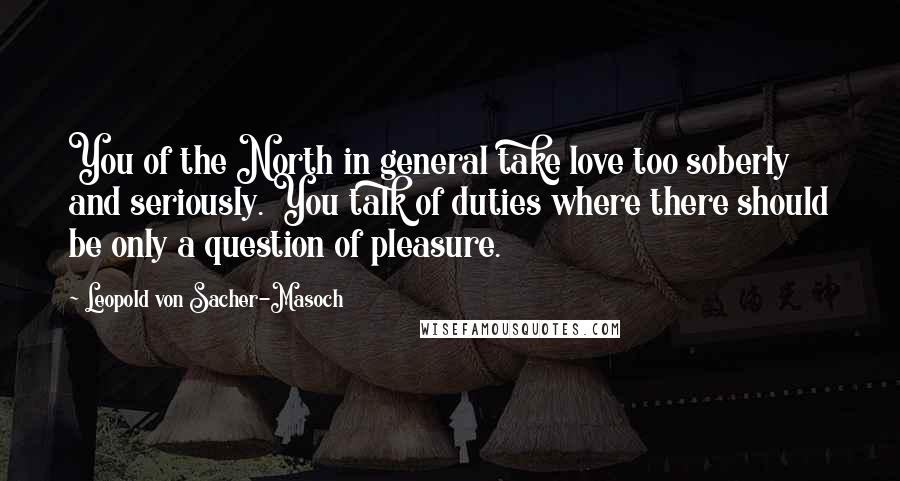 Leopold Von Sacher-Masoch Quotes: You of the North in general take love too soberly and seriously. You talk of duties where there should be only a question of pleasure.