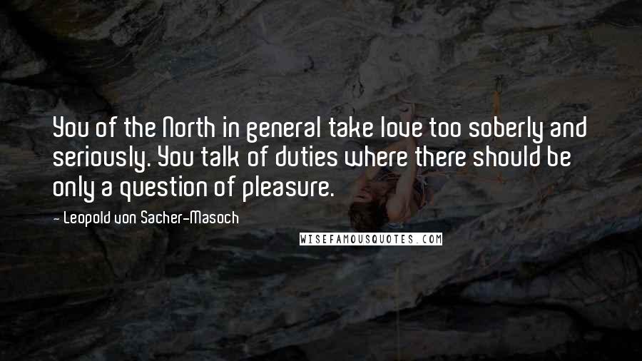 Leopold Von Sacher-Masoch Quotes: You of the North in general take love too soberly and seriously. You talk of duties where there should be only a question of pleasure.