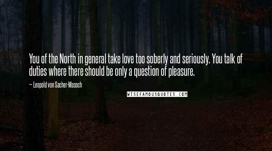 Leopold Von Sacher-Masoch Quotes: You of the North in general take love too soberly and seriously. You talk of duties where there should be only a question of pleasure.