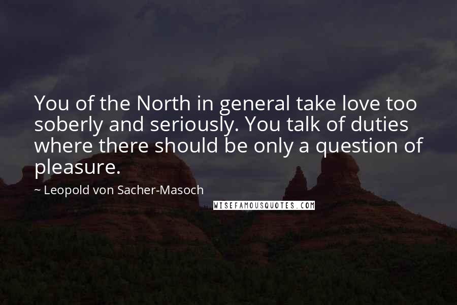 Leopold Von Sacher-Masoch Quotes: You of the North in general take love too soberly and seriously. You talk of duties where there should be only a question of pleasure.