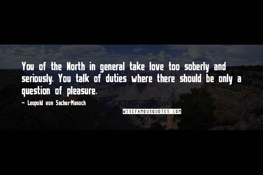 Leopold Von Sacher-Masoch Quotes: You of the North in general take love too soberly and seriously. You talk of duties where there should be only a question of pleasure.