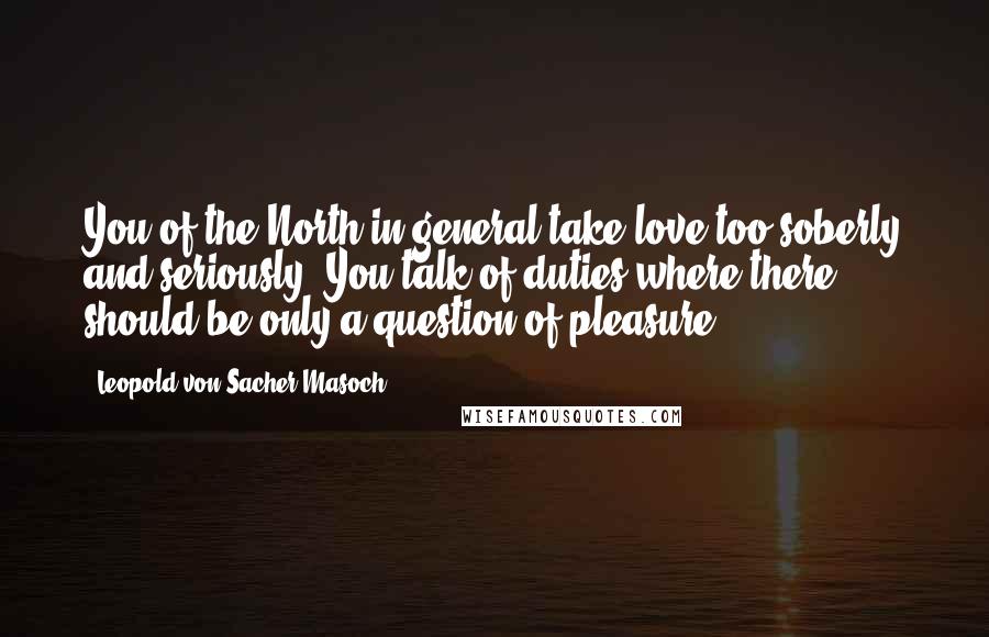 Leopold Von Sacher-Masoch Quotes: You of the North in general take love too soberly and seriously. You talk of duties where there should be only a question of pleasure.