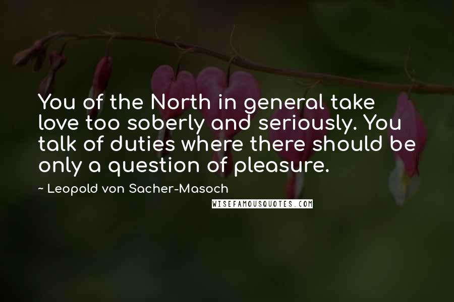 Leopold Von Sacher-Masoch Quotes: You of the North in general take love too soberly and seriously. You talk of duties where there should be only a question of pleasure.