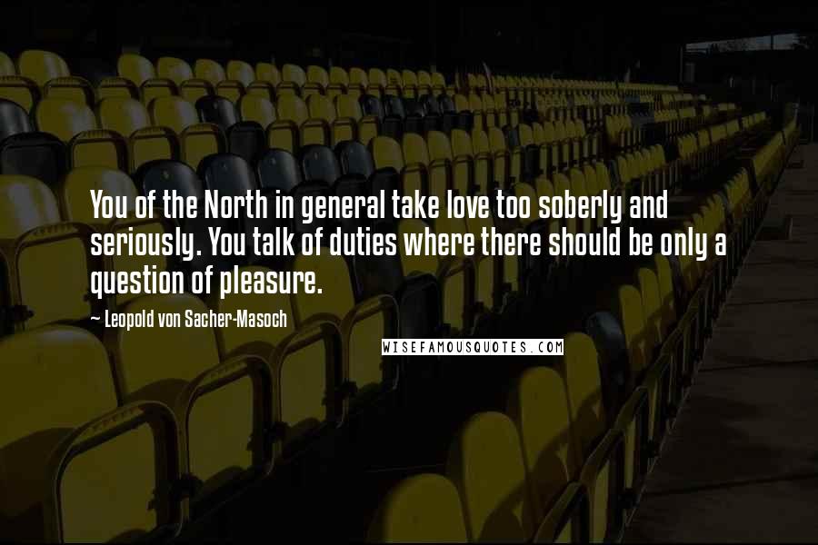 Leopold Von Sacher-Masoch Quotes: You of the North in general take love too soberly and seriously. You talk of duties where there should be only a question of pleasure.