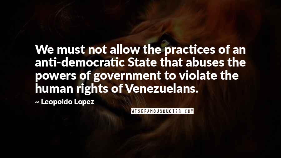 Leopoldo Lopez Quotes: We must not allow the practices of an anti-democratic State that abuses the powers of government to violate the human rights of Venezuelans.