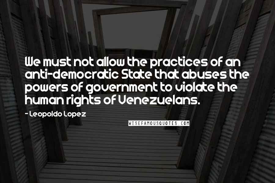 Leopoldo Lopez Quotes: We must not allow the practices of an anti-democratic State that abuses the powers of government to violate the human rights of Venezuelans.