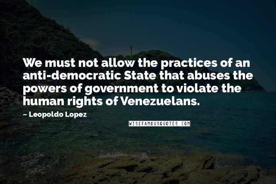 Leopoldo Lopez Quotes: We must not allow the practices of an anti-democratic State that abuses the powers of government to violate the human rights of Venezuelans.