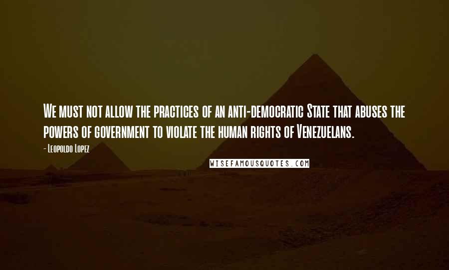 Leopoldo Lopez Quotes: We must not allow the practices of an anti-democratic State that abuses the powers of government to violate the human rights of Venezuelans.