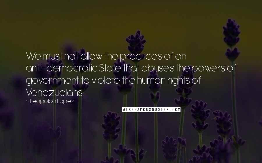 Leopoldo Lopez Quotes: We must not allow the practices of an anti-democratic State that abuses the powers of government to violate the human rights of Venezuelans.