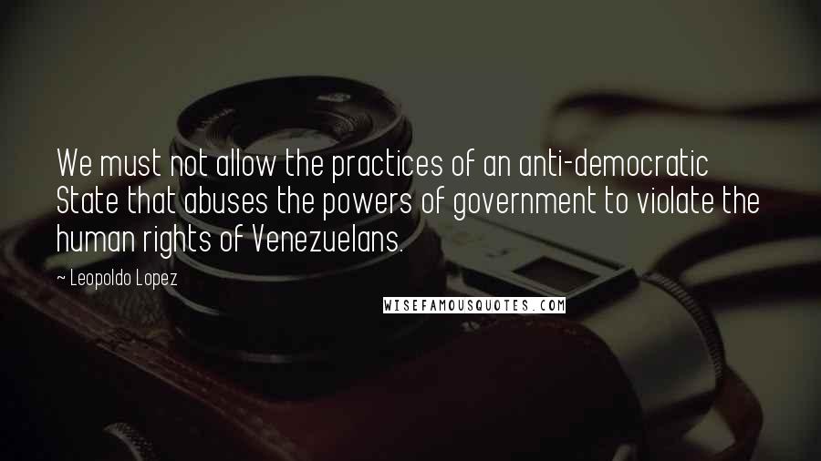 Leopoldo Lopez Quotes: We must not allow the practices of an anti-democratic State that abuses the powers of government to violate the human rights of Venezuelans.