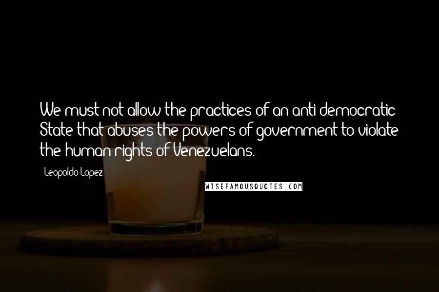 Leopoldo Lopez Quotes: We must not allow the practices of an anti-democratic State that abuses the powers of government to violate the human rights of Venezuelans.