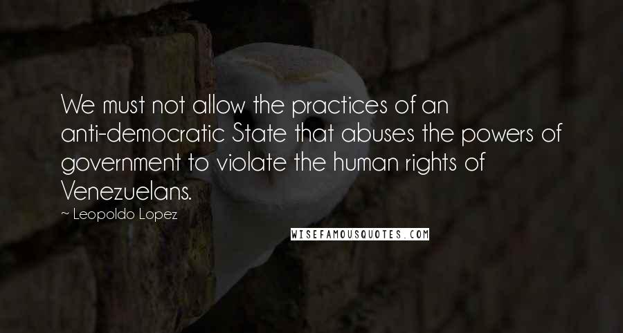 Leopoldo Lopez Quotes: We must not allow the practices of an anti-democratic State that abuses the powers of government to violate the human rights of Venezuelans.