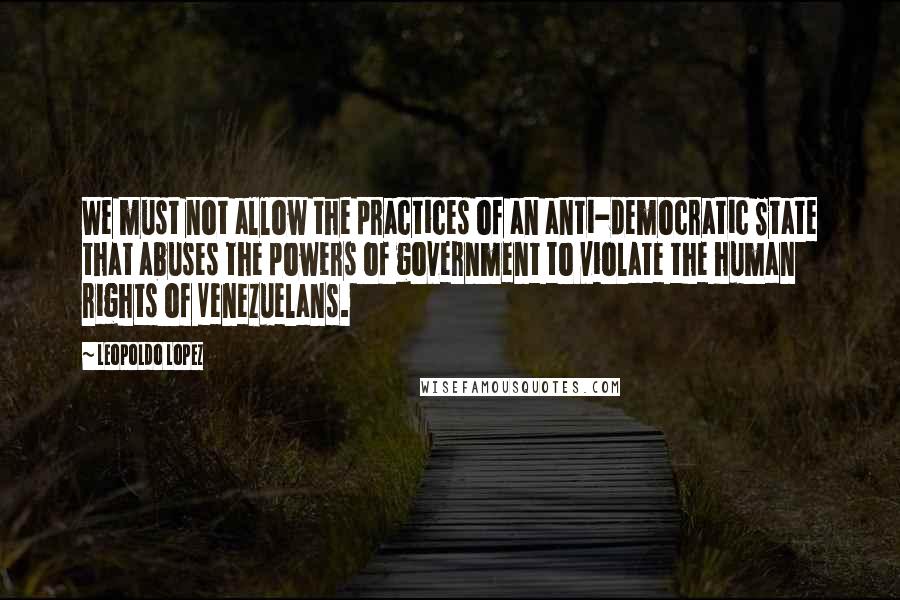 Leopoldo Lopez Quotes: We must not allow the practices of an anti-democratic State that abuses the powers of government to violate the human rights of Venezuelans.