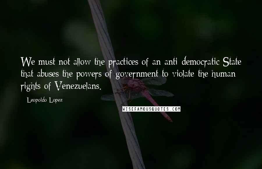 Leopoldo Lopez Quotes: We must not allow the practices of an anti-democratic State that abuses the powers of government to violate the human rights of Venezuelans.