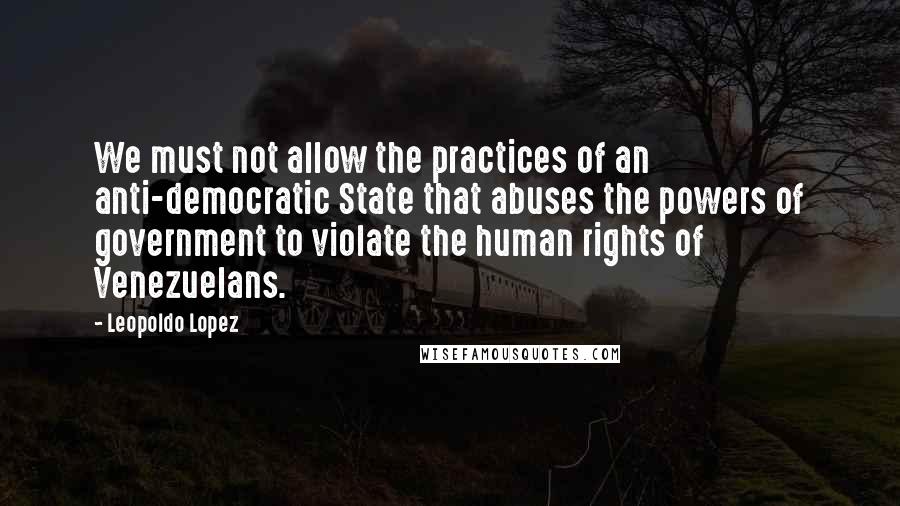 Leopoldo Lopez Quotes: We must not allow the practices of an anti-democratic State that abuses the powers of government to violate the human rights of Venezuelans.