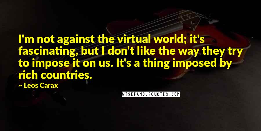 Leos Carax Quotes: I'm not against the virtual world; it's fascinating, but I don't like the way they try to impose it on us. It's a thing imposed by rich countries.