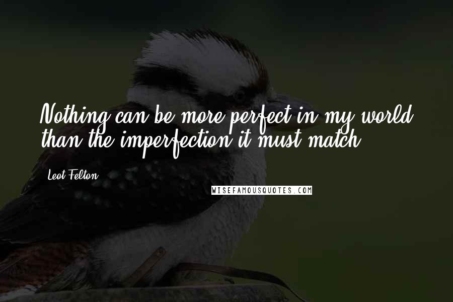 Leot Felton Quotes: Nothing can be more perfect in my world than the imperfection it must match.