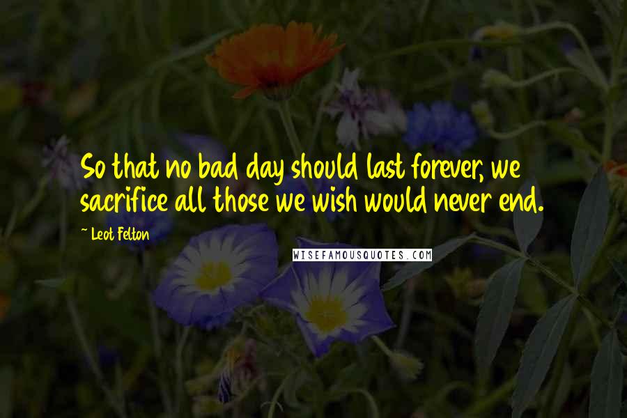 Leot Felton Quotes: So that no bad day should last forever, we sacrifice all those we wish would never end.