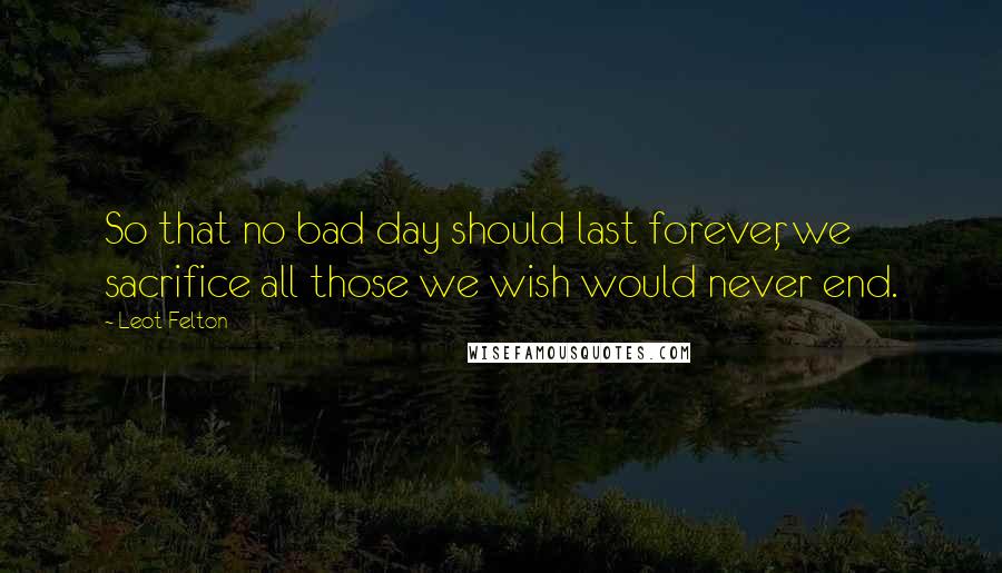 Leot Felton Quotes: So that no bad day should last forever, we sacrifice all those we wish would never end.