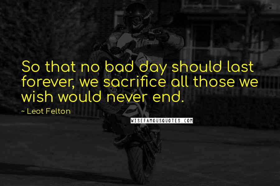 Leot Felton Quotes: So that no bad day should last forever, we sacrifice all those we wish would never end.