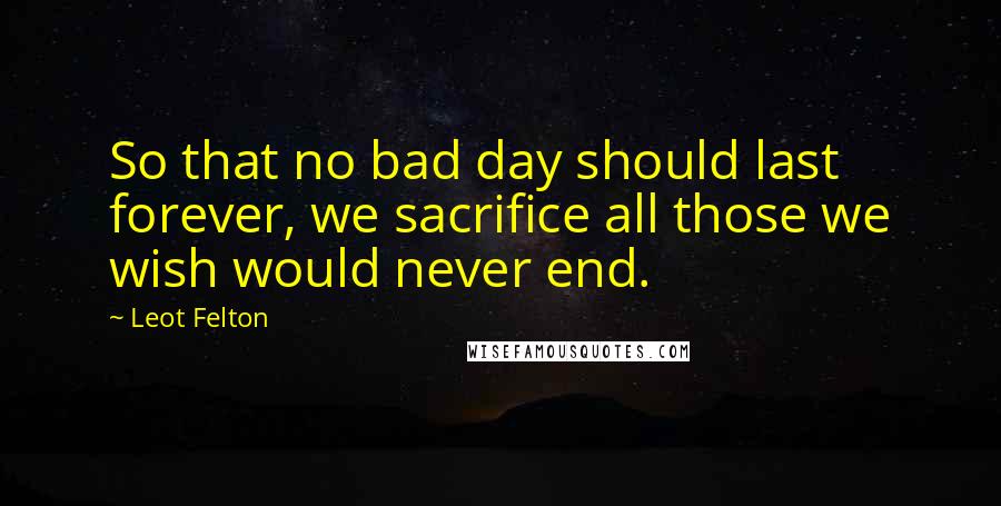 Leot Felton Quotes: So that no bad day should last forever, we sacrifice all those we wish would never end.
