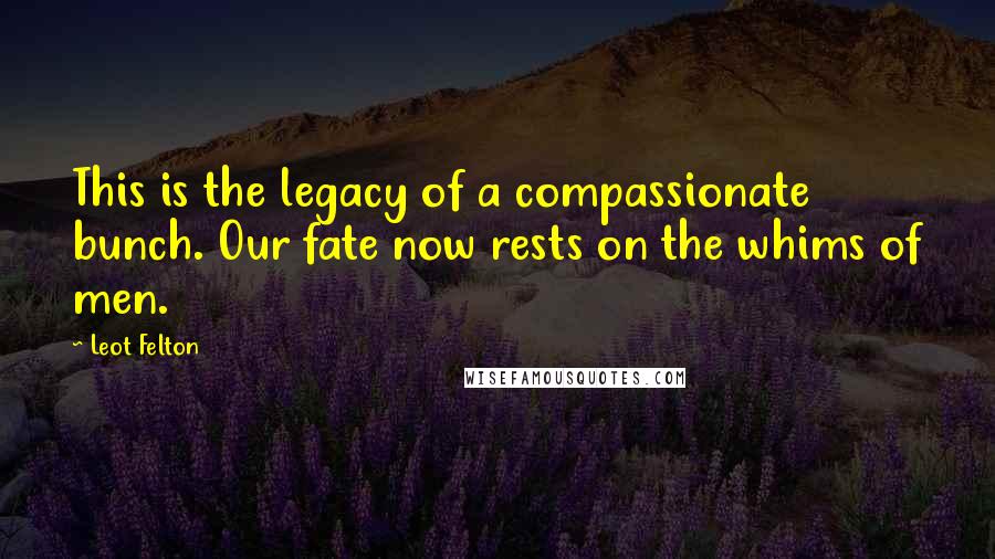 Leot Felton Quotes: This is the legacy of a compassionate bunch. Our fate now rests on the whims of men.