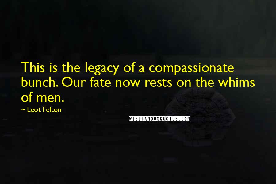 Leot Felton Quotes: This is the legacy of a compassionate bunch. Our fate now rests on the whims of men.