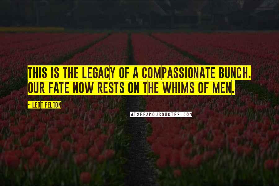 Leot Felton Quotes: This is the legacy of a compassionate bunch. Our fate now rests on the whims of men.