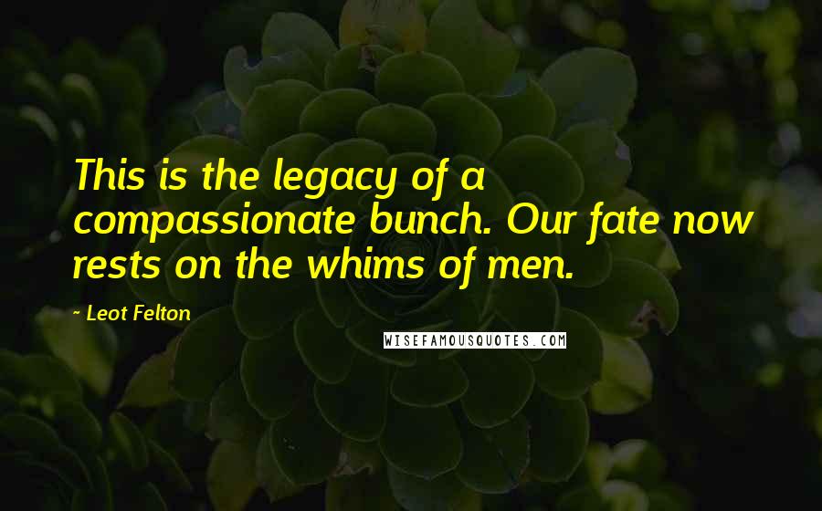 Leot Felton Quotes: This is the legacy of a compassionate bunch. Our fate now rests on the whims of men.
