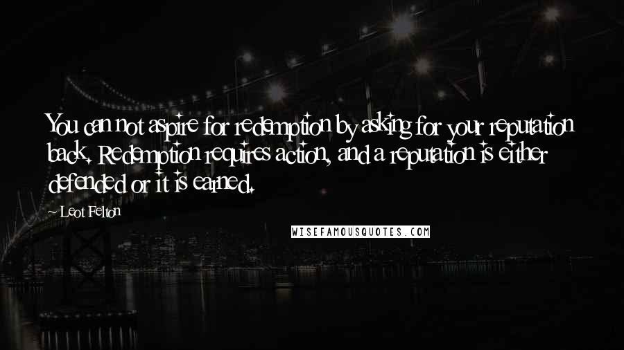 Leot Felton Quotes: You can not aspire for redemption by asking for your reputation back. Redemption requires action, and a reputation is either defended or it is earned.