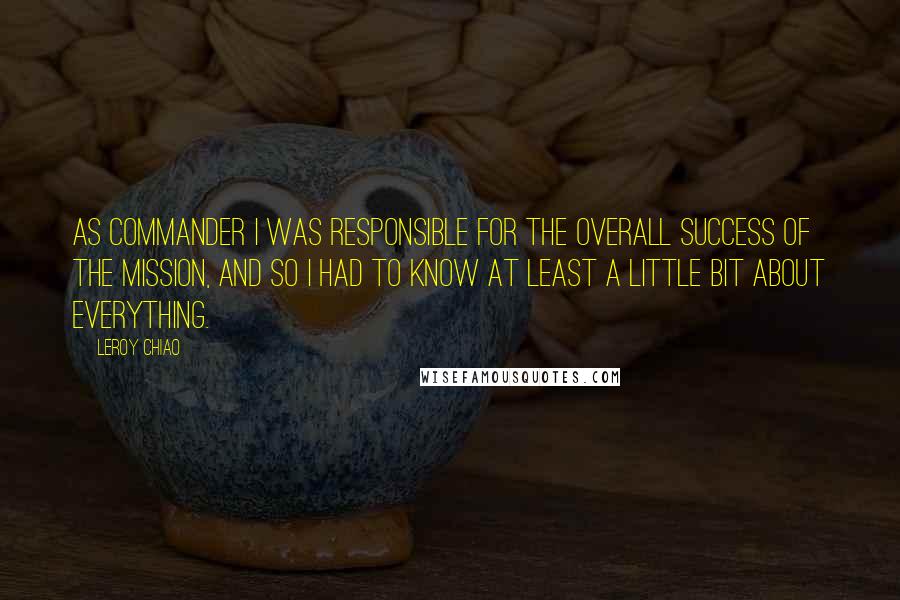 Leroy Chiao Quotes: As commander I was responsible for the overall success of the mission, and so I had to know at least a little bit about everything.