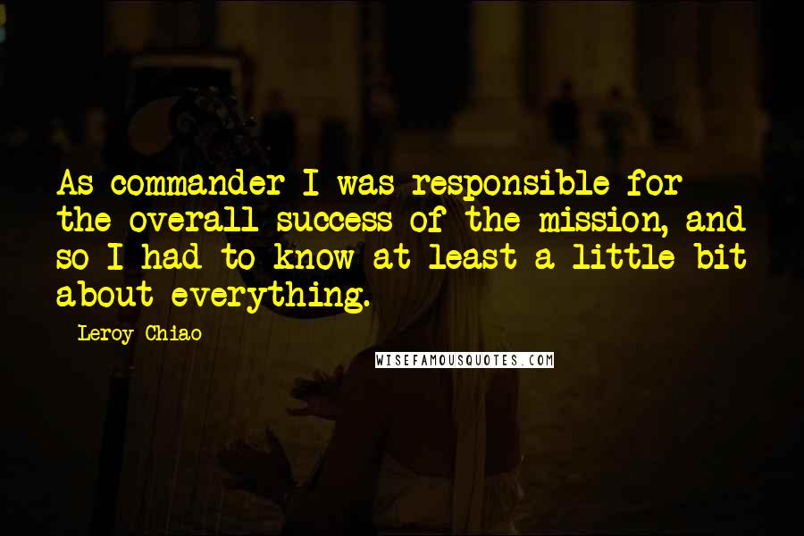 Leroy Chiao Quotes: As commander I was responsible for the overall success of the mission, and so I had to know at least a little bit about everything.