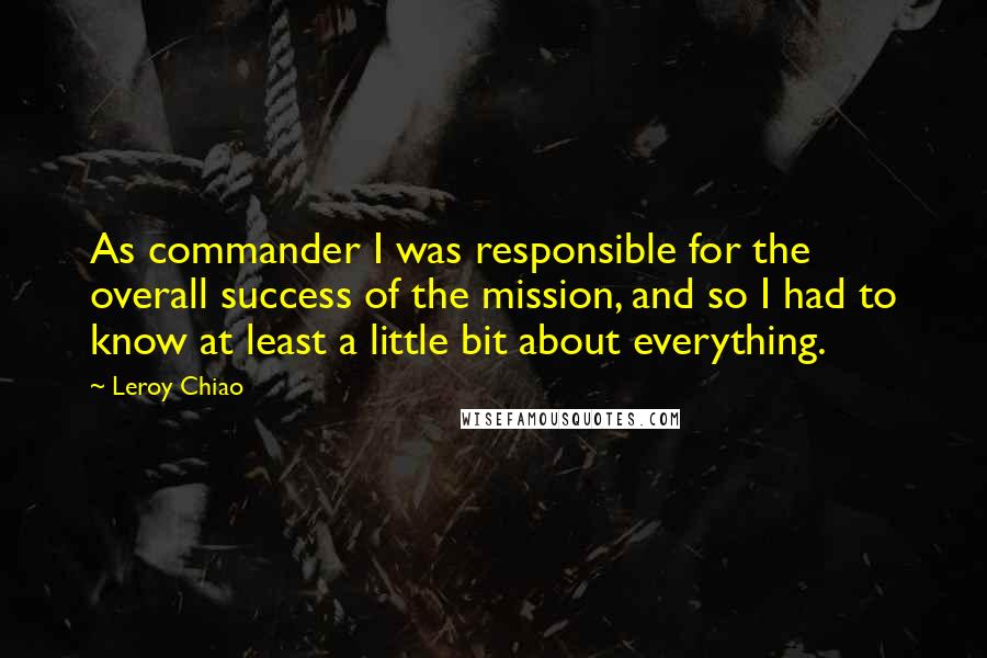 Leroy Chiao Quotes: As commander I was responsible for the overall success of the mission, and so I had to know at least a little bit about everything.