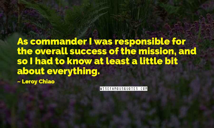 Leroy Chiao Quotes: As commander I was responsible for the overall success of the mission, and so I had to know at least a little bit about everything.