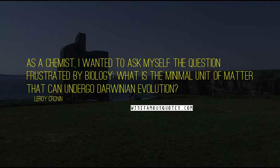 Leroy Cronin Quotes: As a chemist, I wanted to ask myself the question frustrated by biology: What is the minimal unit of matter that can undergo Darwinian evolution?