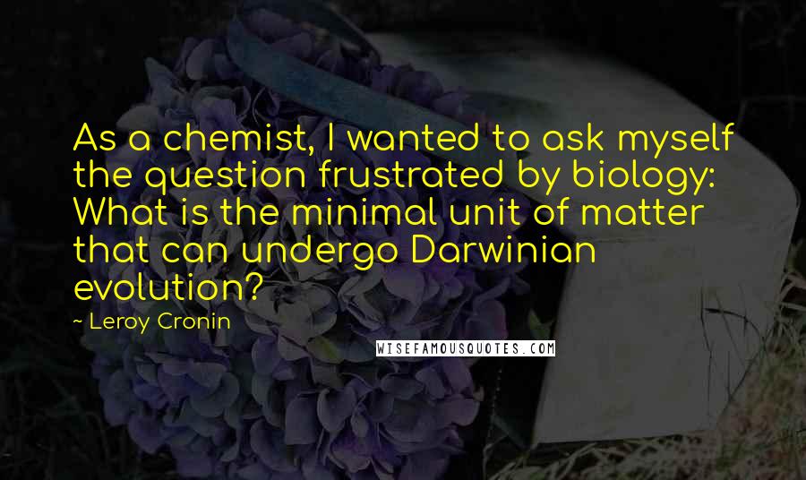 Leroy Cronin Quotes: As a chemist, I wanted to ask myself the question frustrated by biology: What is the minimal unit of matter that can undergo Darwinian evolution?