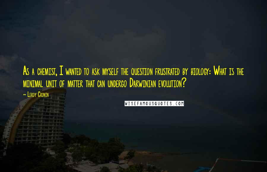 Leroy Cronin Quotes: As a chemist, I wanted to ask myself the question frustrated by biology: What is the minimal unit of matter that can undergo Darwinian evolution?