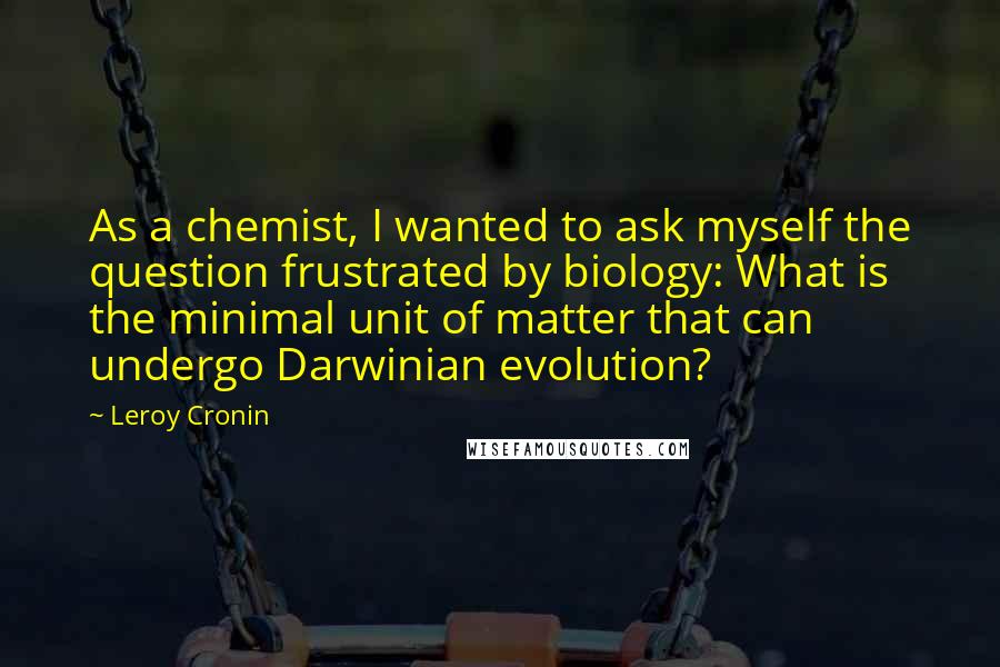 Leroy Cronin Quotes: As a chemist, I wanted to ask myself the question frustrated by biology: What is the minimal unit of matter that can undergo Darwinian evolution?