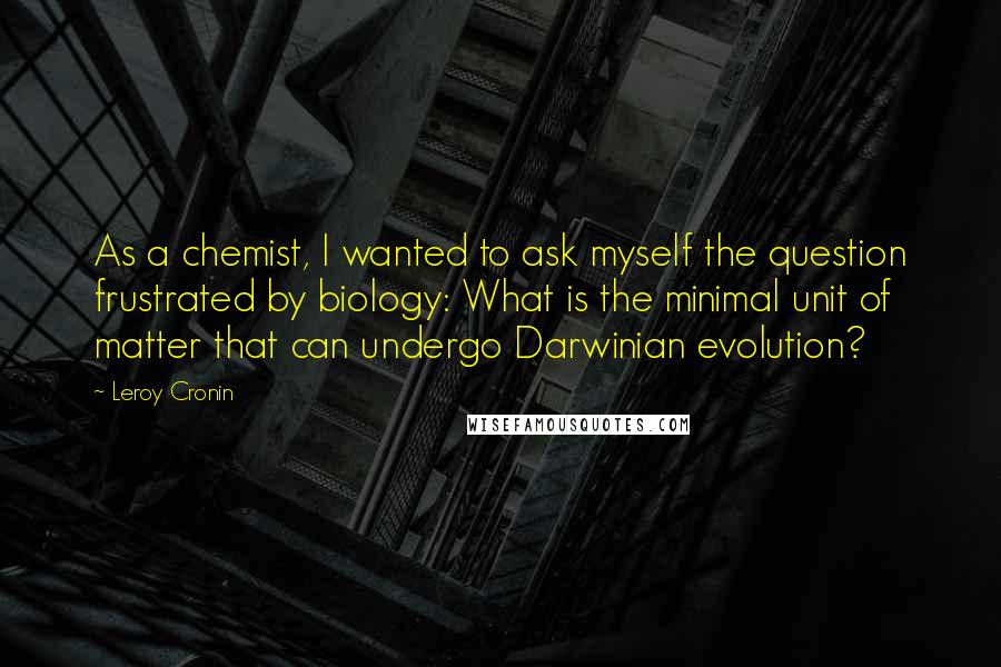 Leroy Cronin Quotes: As a chemist, I wanted to ask myself the question frustrated by biology: What is the minimal unit of matter that can undergo Darwinian evolution?