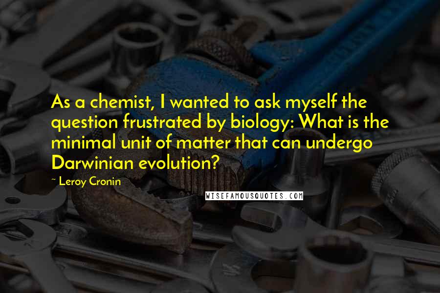 Leroy Cronin Quotes: As a chemist, I wanted to ask myself the question frustrated by biology: What is the minimal unit of matter that can undergo Darwinian evolution?