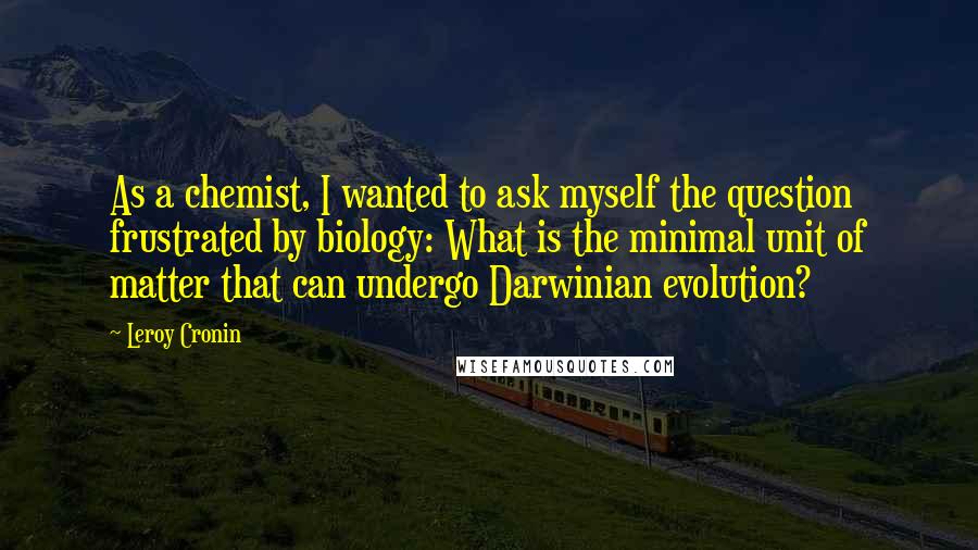 Leroy Cronin Quotes: As a chemist, I wanted to ask myself the question frustrated by biology: What is the minimal unit of matter that can undergo Darwinian evolution?