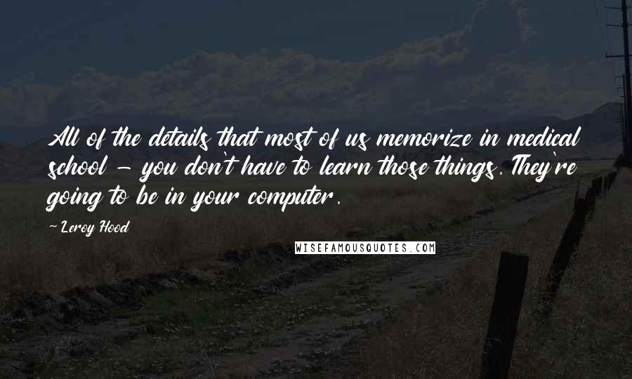 Leroy Hood Quotes: All of the details that most of us memorize in medical school - you don't have to learn those things. They're going to be in your computer.