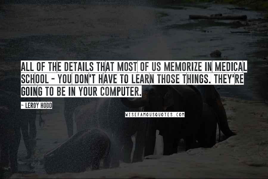 Leroy Hood Quotes: All of the details that most of us memorize in medical school - you don't have to learn those things. They're going to be in your computer.