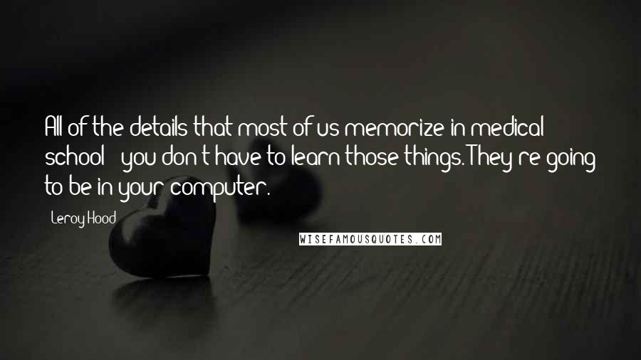 Leroy Hood Quotes: All of the details that most of us memorize in medical school - you don't have to learn those things. They're going to be in your computer.