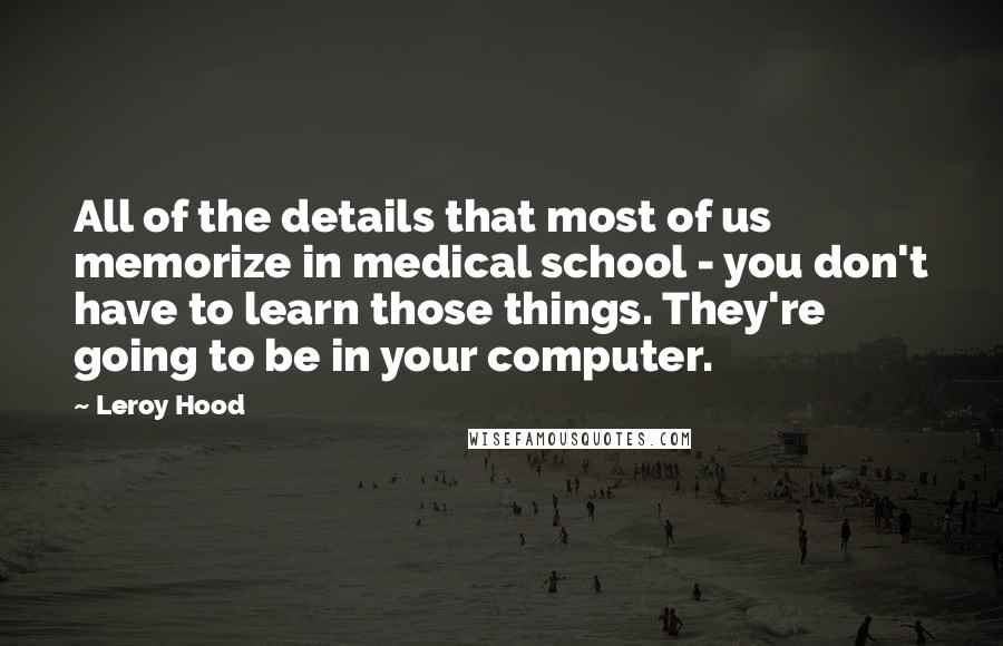 Leroy Hood Quotes: All of the details that most of us memorize in medical school - you don't have to learn those things. They're going to be in your computer.