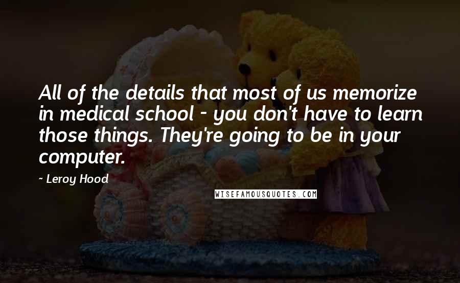 Leroy Hood Quotes: All of the details that most of us memorize in medical school - you don't have to learn those things. They're going to be in your computer.