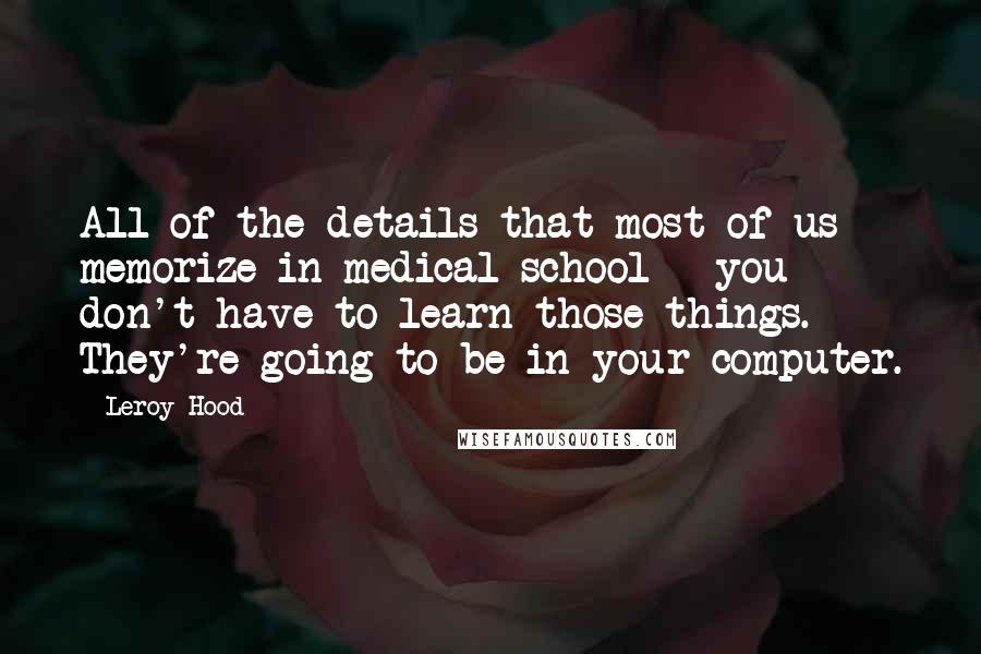 Leroy Hood Quotes: All of the details that most of us memorize in medical school - you don't have to learn those things. They're going to be in your computer.