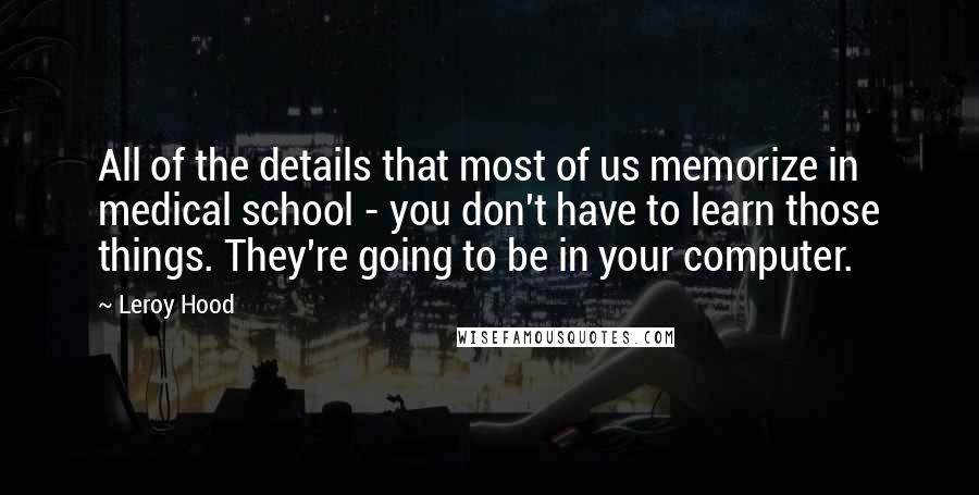 Leroy Hood Quotes: All of the details that most of us memorize in medical school - you don't have to learn those things. They're going to be in your computer.