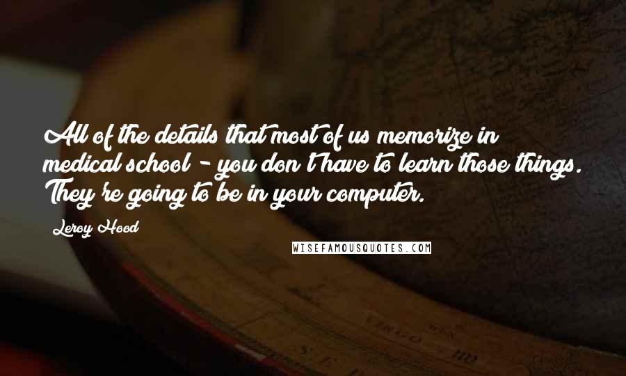 Leroy Hood Quotes: All of the details that most of us memorize in medical school - you don't have to learn those things. They're going to be in your computer.